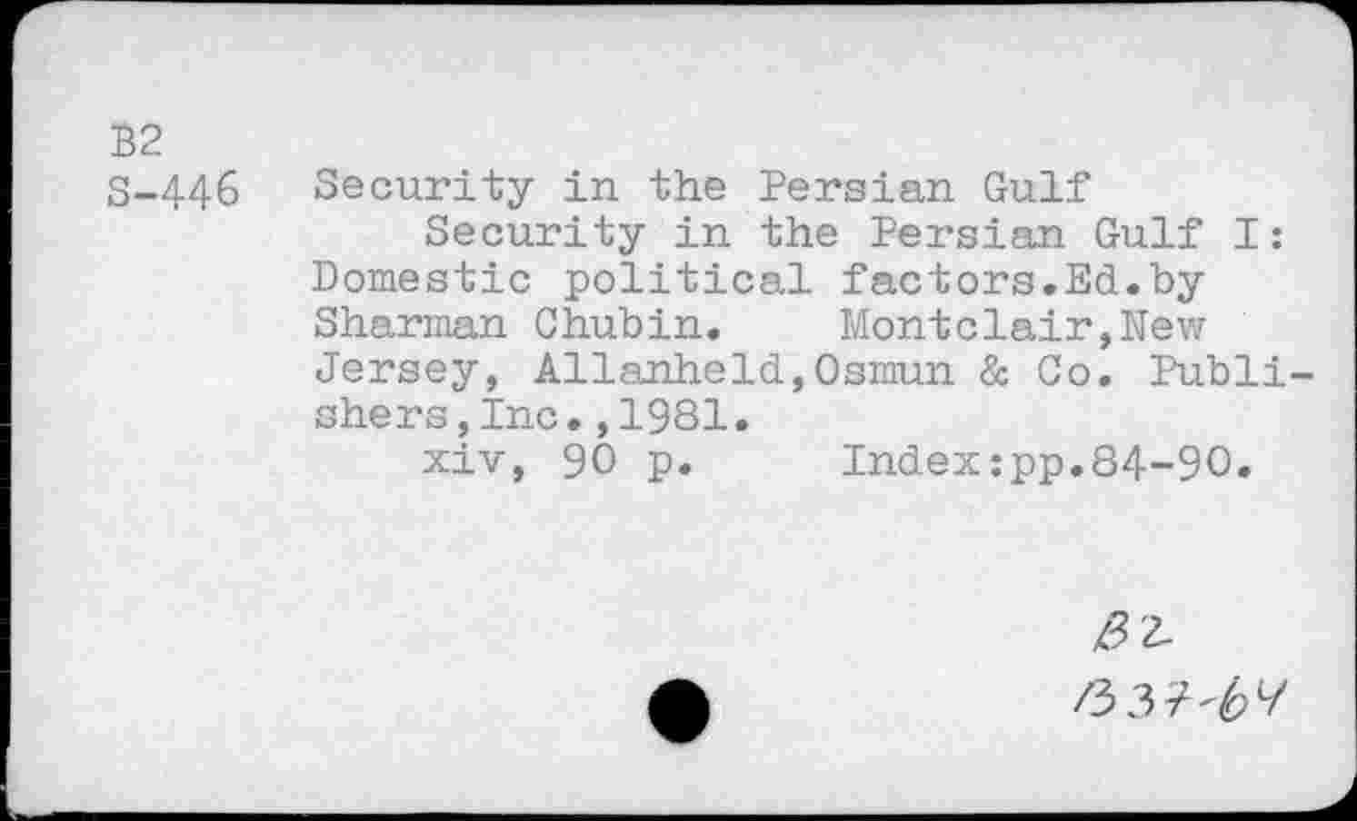 ﻿B2
S-446 Security in the Persian Gulf
Security in the Persian Gulf I: Domestic political factors.Ed.by Sharman Chubin. Montclair,New Jersey, Allanheld,Osmun & Co. Publishers, Inc. ,1981.
xiv, 90 p. Indexzpp.84-90.
/52-
/3